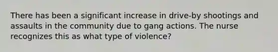 There has been a significant increase in drive-by shootings and assaults in the community due to gang actions. The nurse recognizes this as what type of violence?