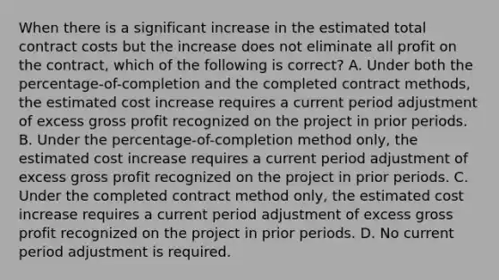 When there is a significant increase in the estimated total contract costs but the increase does not eliminate all profit on the contract, which of the following is correct? A. Under both the percentage-of-completion and the completed contract methods, the estimated cost increase requires a current period adjustment of excess gross profit recognized on the project in prior periods. B. Under the percentage-of-completion method only, the estimated cost increase requires a current period adjustment of excess gross profit recognized on the project in prior periods. C. Under the completed contract method only, the estimated cost increase requires a current period adjustment of excess gross profit recognized on the project in prior periods. D. No current period adjustment is required.