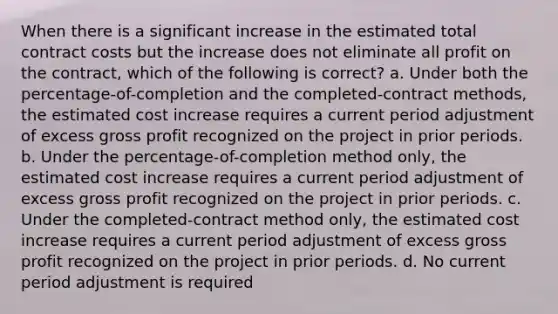 When there is a significant increase in the estimated total contract costs but the increase does not eliminate all profit on the contract, which of the following is correct? a. Under both the percentage-of-completion and the completed-contract methods, the estimated cost increase requires a current period adjustment of excess gross profit recognized on the project in prior periods. b. Under the percentage-of-completion method only, the estimated cost increase requires a current period adjustment of excess gross profit recognized on the project in prior periods. c. Under the completed-contract method only, the estimated cost increase requires a current period adjustment of excess gross profit recognized on the project in prior periods. d. No current period adjustment is required