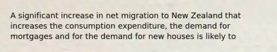 A significant increase in net migration to New Zealand that increases the consumption expenditure, the demand for mortgages and for the demand for new houses is likely to