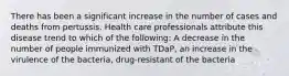 There has been a significant increase in the number of cases and deaths from pertussis. Health care professionals attribute this disease trend to which of the following: A decrease in the number of people immunized with TDaP, an increase in the virulence of the bacteria, drug-resistant of the bacteria