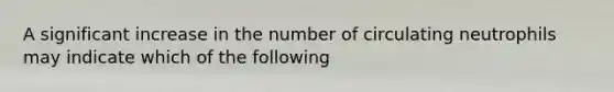 A significant increase in the number of circulating neutrophils may indicate which of the following