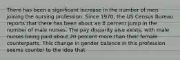 There has been a significant increase in the number of men joining the nursing profession. Since 1970, the US Census Bureau reports that there has been about an 8 percent jump in the number of male nurses. The pay disparity also exists, with male nurses being paid about 20 percent more than their female counterparts. This change in gender balance in this profession seems counter to the idea that