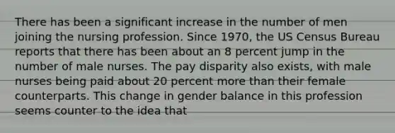 There has been a significant increase in the number of men joining the nursing profession. Since 1970, the US Census Bureau reports that there has been about an 8 percent jump in the number of male nurses. The pay disparity also exists, with male nurses being paid about 20 percent more than their female counterparts. This change in gender balance in this profession seems counter to the idea that