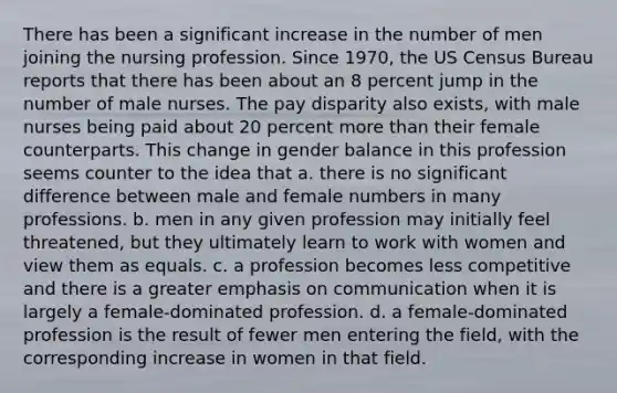 There has been a significant increase in the number of men joining the nursing profession. Since 1970, the US Census Bureau reports that there has been about an 8 percent jump in the number of male nurses. The pay disparity also exists, with male nurses being paid about 20 percent more than their female counterparts. This change in gender balance in this profession seems counter to the idea that a. there is no significant difference between male and female numbers in many professions. b. men in any given profession may initially feel threatened, but they ultimately learn to work with women and view them as equals. c. a profession becomes less competitive and there is a greater emphasis on communication when it is largely a female-dominated profession. d. a female-dominated profession is the result of fewer men entering the field, with the corresponding increase in women in that field.