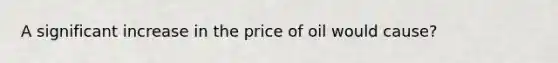 A significant increase in the price of oil would cause?