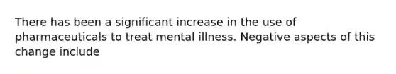 There has been a significant increase in the use of pharmaceuticals to treat mental illness. Negative aspects of this change include