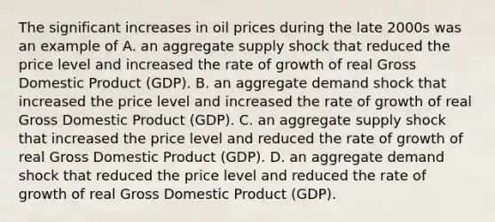 The significant increases in oil prices during the late 2000s was an example of A. an aggregate supply shock that reduced the price level and increased the rate of growth of real Gross Domestic Product​ (GDP). B. an aggregate demand shock that increased the price level and increased the rate of growth of real Gross Domestic Product​ (GDP). C. an aggregate supply shock that increased the price level and reduced the rate of growth of real Gross Domestic Product​ (GDP). D. an aggregate demand shock that reduced the price level and reduced the rate of growth of real Gross Domestic Product​ (GDP).