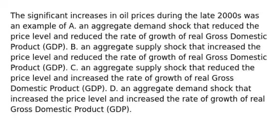 The significant increases in oil prices during the late 2000s was an example of A. an aggregate demand shock that reduced the price level and reduced the rate of growth of real Gross Domestic Product (GDP). B. an aggregate supply shock that increased the price level and reduced the rate of growth of real Gross Domestic Product (GDP). C. an aggregate supply shock that reduced the price level and increased the rate of growth of real Gross Domestic Product (GDP). D. an aggregate demand shock that increased the price level and increased the rate of growth of real Gross Domestic Product (GDP).