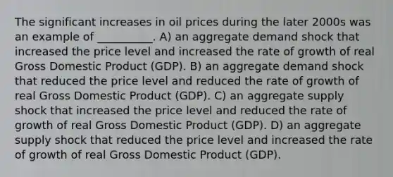 The significant increases in oil prices during the later 2000s was an example of __________. A) an aggregate demand shock that increased the price level and increased the rate of growth of real Gross Domestic Product (GDP). B) an aggregate demand shock that reduced the price level and reduced the rate of growth of real Gross Domestic Product (GDP). C) an aggregate supply shock that increased the price level and reduced the rate of growth of real Gross Domestic Product (GDP). D) an aggregate supply shock that reduced the price level and increased the rate of growth of real Gross Domestic Product (GDP).