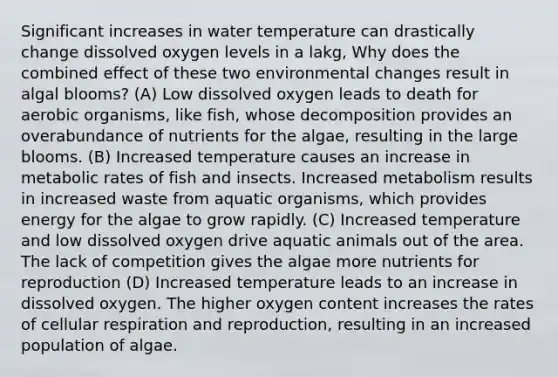 Significant increases in water temperature can drastically change dissolved oxygen levels in a lakg, Why does the combined effect of these two environmental changes result in algal blooms? (A) Low dissolved oxygen leads to death for aerobic organisms, like fish, whose decomposition provides an overabundance of nutrients for the algae, resulting in the large blooms. (B) Increased temperature causes an increase in metabolic rates of fish and insects. Increased metabolism results in increased waste from aquatic organisms, which provides energy for the algae to grow rapidly. (C) Increased temperature and low dissolved oxygen drive aquatic animals out of the area. The lack of competition gives the algae more nutrients for reproduction (D) Increased temperature leads to an increase in dissolved oxygen. The higher oxygen content increases the rates of cellular respiration and reproduction, resulting in an increased population of algae.