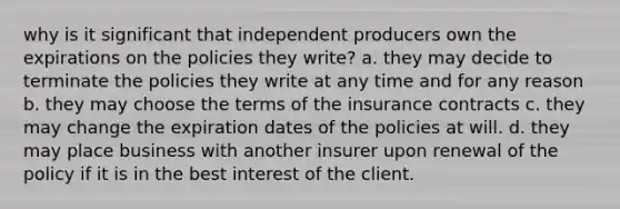 why is it significant that independent producers own the expirations on the policies they write? a. they may decide to terminate the policies they write at any time and for any reason b. they may choose the terms of the insurance contracts c. they may change the expiration dates of the policies at will. d. they may place business with another insurer upon renewal of the policy if it is in the best interest of the client.