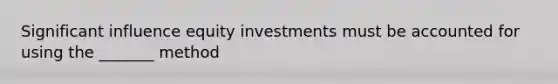 Significant influence equity investments must be accounted for using the _______ method