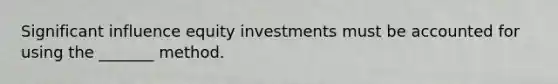 Significant influence equity investments must be accounted for using the _______ method.