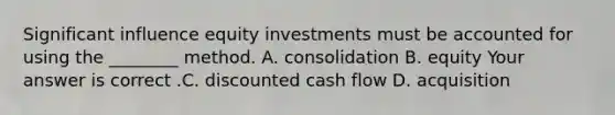 Significant influence equity investments must be accounted for using the​ ________ method. A. consolidation B. equity Your answer is correct .C. discounted cash flow D. acquisition