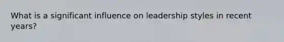 What is a significant influence on leadership styles in recent years?