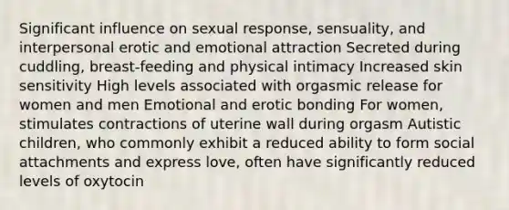 Significant influence on sexual response, sensuality, and interpersonal erotic and emotional attraction Secreted during cuddling, breast-feeding and physical intimacy Increased skin sensitivity High levels associated with orgasmic release for women and men Emotional and erotic bonding For women, stimulates contractions of uterine wall during orgasm Autistic children, who commonly exhibit a reduced ability to form social attachments and express love, often have significantly reduced levels of oxytocin