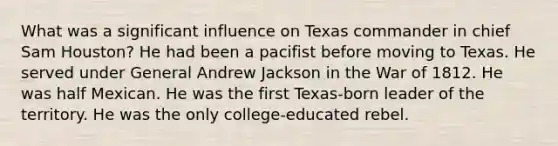 What was a significant influence on Texas commander in chief Sam Houston? He had been a pacifist before moving to Texas. He served under General Andrew Jackson in the War of 1812. He was half Mexican. He was the first Texas-born leader of the territory. He was the only college-educated rebel.