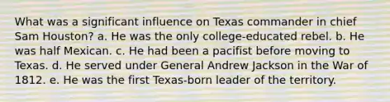 What was a significant influence on Texas commander in chief Sam Houston? a. He was the only college-educated rebel. b. He was half Mexican. c. He had been a pacifist before moving to Texas. d. He served under General Andrew Jackson in the War of 1812. e. He was the first Texas-born leader of the territory.