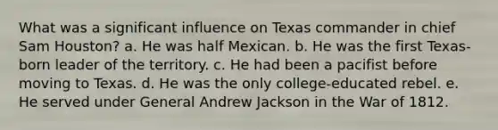 What was a significant influence on Texas commander in chief Sam Houston? a. He was half Mexican. b. He was the first Texas-born leader of the territory. c. He had been a pacifist before moving to Texas. d. He was the only college-educated rebel. e. He served under General Andrew Jackson in the War of 1812.