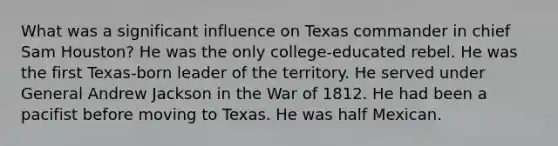 What was a significant influence on Texas commander in chief Sam Houston? He was the only college-educated rebel. He was the first Texas-born leader of the territory. He served under General Andrew Jackson in the War of 1812. He had been a pacifist before moving to Texas. He was half Mexican.