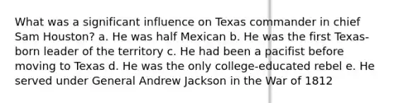 What was a significant influence on Texas commander in chief Sam Houston? a. He was half Mexican b. He was the first Texas-born leader of the territory c. He had been a pacifist before moving to Texas d. He was the only college-educated rebel e. He served under General Andrew Jackson in the War of 1812