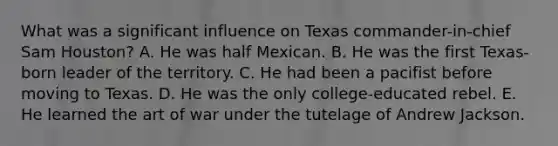 What was a significant influence on Texas commander-in-chief Sam Houston? A. He was half Mexican. B. He was the first Texas-born leader of the territory. C. He had been a pacifist before moving to Texas. D. He was the only college-educated rebel. E. He learned the art of war under the tutelage of Andrew Jackson.