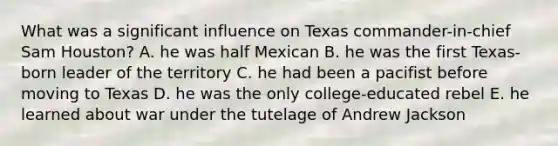 What was a significant influence on Texas commander-in-chief Sam Houston? A. he was half Mexican B. he was the first Texas-born leader of the territory C. he had been a pacifist before moving to Texas D. he was the only college-educated rebel E. he learned about war under the tutelage of Andrew Jackson