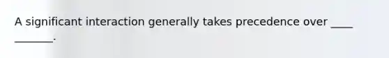 A significant interaction generally takes precedence over ____ _______.