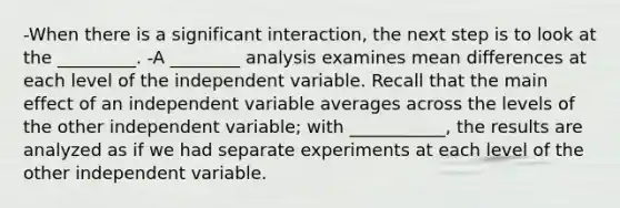 -When there is a significant interaction, the next step is to look at the _________. -A ________ analysis examines mean differences at each level of the independent variable. Recall that the main effect of an independent variable averages across the levels of the other independent variable; with ___________, the results are analyzed as if we had separate experiments at each level of the other independent variable.