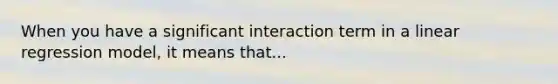When you have a significant interaction term in a linear regression model, it means that...