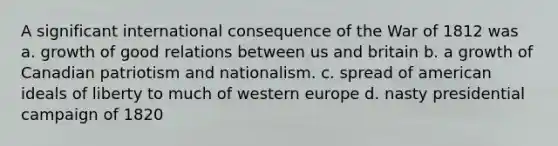 A significant international consequence of the War of 1812 was a. growth of good relations between us and britain b. a growth of Canadian patriotism and nationalism. c. spread of american ideals of liberty to much of western europe d. nasty presidential campaign of 1820