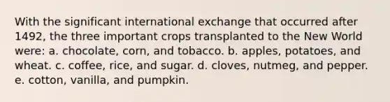 With the significant international exchange that occurred after 1492, the three important crops transplanted to the New World were: a. chocolate, corn, and tobacco. b. apples, potatoes, and wheat. c. coffee, rice, and sugar. d. cloves, nutmeg, and pepper. e. cotton, vanilla, and pumpkin.