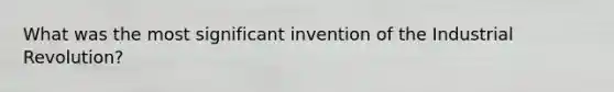 What was the most significant invention of the Industrial Revolution?