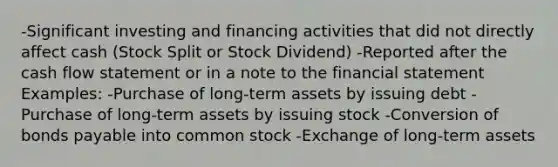 -Significant investing and financing activities that did not directly affect cash (Stock Split or Stock Dividend) -Reported after the cash flow statement or in a note to the financial statement Examples: -Purchase of long-term assets by issuing debt -Purchase of long-term assets by issuing stock -Conversion of <a href='https://www.questionai.com/knowledge/kvHJpN4vyZ-bonds-payable' class='anchor-knowledge'>bonds payable</a> into common stock -Exchange of long-term assets