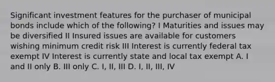 Significant investment features for the purchaser of municipal bonds include which of the following? I Maturities and issues may be diversified II Insured issues are available for customers wishing minimum credit risk III Interest is currently federal tax exempt IV Interest is currently state and local tax exempt A. I and II only B. III only C. I, II, III D. I, II, III, IV