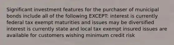 Significant investment features for the purchaser of municipal bonds include all of the following EXCEPT: interest is currently federal tax exempt maturities and issues may be diversified interest is currently state and local tax exempt insured issues are available for customers wishing minimum credit risk