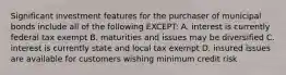 Significant investment features for the purchaser of municipal bonds include all of the following EXCEPT: A. interest is currently federal tax exempt B. maturities and issues may be diversified C. interest is currently state and local tax exempt D. insured issues are available for customers wishing minimum credit risk