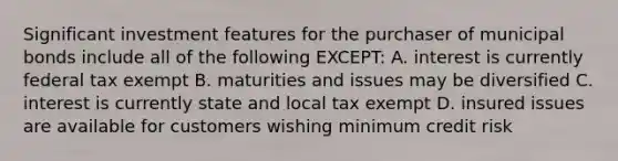 Significant investment features for the purchaser of municipal bonds include all of the following EXCEPT: A. interest is currently federal tax exempt B. maturities and issues may be diversified C. interest is currently state and local tax exempt D. insured issues are available for customers wishing minimum credit risk