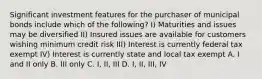 Significant investment features for the purchaser of municipal bonds include which of the following? I) Maturities and issues may be diversified II) Insured issues are available for customers wishing minimum credit risk III) Interest is currently federal tax exempt IV) Interest is currently state and local tax exempt A. I and II only B. III only C. I, II, III D. I, II, III, IV