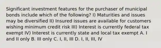 Significant investment features for the purchaser of municipal bonds include which of the following? I) Maturities and issues may be diversified II) Insured issues are available for customers wishing minimum credit risk III) Interest is currently federal tax exempt IV) Interest is currently state and local tax exempt A. I and II only B. III only C. I, II, III D. I, II, III, IV