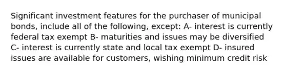 Significant investment features for the purchaser of municipal bonds, include all of the following, except: A- interest is currently federal tax exempt B- maturities and issues may be diversified C- interest is currently state and local tax exempt D- insured issues are available for customers, wishing minimum credit risk