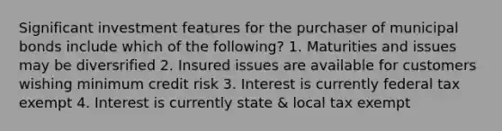 Significant investment features for the purchaser of municipal bonds include which of the following? 1. Maturities and issues may be diversrified 2. Insured issues are available for customers wishing minimum credit risk 3. Interest is currently federal tax exempt 4. Interest is currently state & local tax exempt