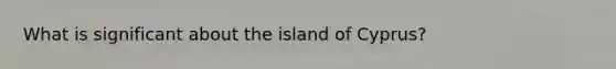 What is significant about the island of Cyprus?