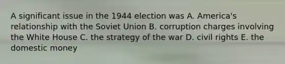 A significant issue in the 1944 election was A. America's relationship with the Soviet Union B. corruption charges involving the White House C. the strategy of the war D. civil rights E. the domestic money