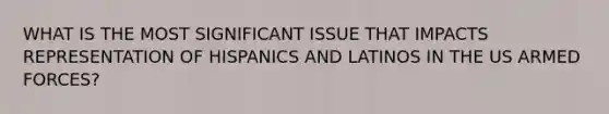 WHAT IS THE MOST SIGNIFICANT ISSUE THAT IMPACTS REPRESENTATION OF HISPANICS AND LATINOS IN THE US ARMED FORCES?