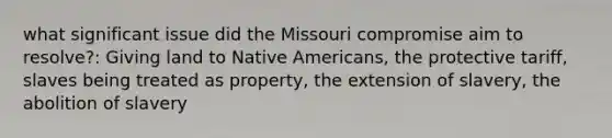 what significant issue did the Missouri compromise aim to resolve?: Giving land to Native Americans, the protective tariff, slaves being treated as property, the extension of slavery, the abolition of slavery