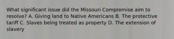 What significant issue did the Missouri Compromise aim to resolve? A. Giving land to Native Americans B. The protective tariff C. Slaves being treated as property D. The extension of slavery