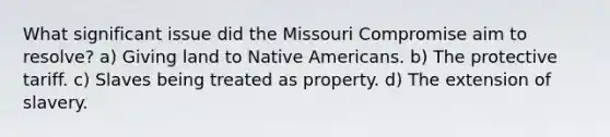 What significant issue did the Missouri Compromise aim to resolve? a) Giving land to Native Americans. b) The protective tariff. c) Slaves being treated as property. d) The extension of slavery.