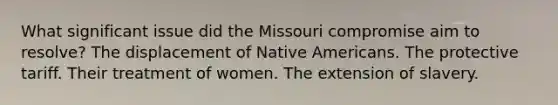 What significant issue did the Missouri compromise aim to resolve? The displacement of Native Americans. The protective tariff. Their treatment of women. The extension of slavery.